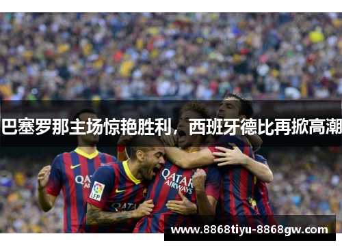 巴塞罗那主场惊艳胜利，西班牙德比再掀高潮